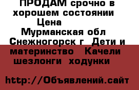 ПРОДАМ срочно в хорошем состоянии › Цена ­ 1 000 - Мурманская обл., Снежногорск г. Дети и материнство » Качели, шезлонги, ходунки   